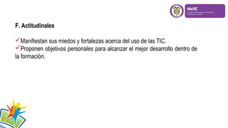 F. Actitudinales
Manifiestan sus miedos y fortalezas acerca del uso de las TIC.
Proponen objetivos personales para alcanzar el mejor desarrollo dentro de
la formación.

 