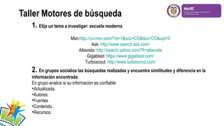 1. Elija un tema a investigar: escuela moderna
Msn:http://co.msn.com/?rd=1&ucc=CO&dcc=CO&opt=0
Ask: http://www.search.ask.com/
Altavista: http://search.yahoo.com/?fr=altavista
Gigablast: https://www.gigablast.com/
Turboscout: http://www.turboscout.com/

2. En grupos socialice las búsquedas realizadas y encuentre similitudes y diferencia en la
información encontrada.
En grupo analice si su información es confiable:
•Actualizada.
•Autores.
•Fuentes
•Contenido.
•Recursos.

 