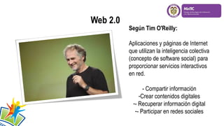 Según Tim O'Reilly:
Aplicaciones y páginas de Internet
que utilizan la inteligencia colectiva
(concepto de software social) para
proporcionar servicios interactivos
en red.
- Compartir información
-Crear contenidos digitales
-- Recuperar información digital
-- Participar en redes sociales

 