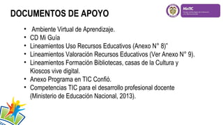 DOCUMENTOS DE APOYO
•
•
•
•
•

Ambiente Virtual de Aprendizaje.
CD Mi Guía
Lineamientos Uso Recursos Educativos (Anexo N° 8)”
Lineamientos Valoración Recursos Educativos (Ver Anexo N° 9).
Lineamientos Formación Bibliotecas, casas de la Cultura y
Kioscos vive digital.
• Anexo Programa en TIC Confió.
• Competencias TIC para el desarrollo profesional docente
(Ministerio de Educación Nacional, 2013).

 