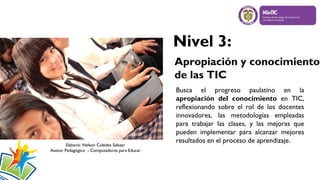 Nivel 3:
Apropiación y conocimiento
de las TIC

Elaboró: Nelson Cubides Salazar
Asesor Pedagógico - Computadores para Educar

Busca el progreso paulatino en la
apropiación del conocimiento en TIC,
reflexionando sobre el rol de los docentes
innovadores, las metodologías empleadas
para trabajar las clases, y las mejoras que
pueden implementar para alcanzar mejores
resultados en el proceso de aprendizaje.

 