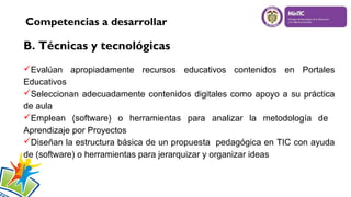 Competencias a desarrollar

B. Técnicas y tecnológicas
Evalúan apropiadamente recursos educativos contenidos en Portales
Educativos
Seleccionan adecuadamente contenidos digitales como apoyo a su práctica
de aula
Emplean (software) o herramientas para analizar la metodología de
Aprendizaje por Proyectos
Diseñan la estructura básica de un propuesta pedagógica en TIC con ayuda
de (software) o herramientas para jerarquizar y organizar ideas

 