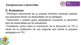 Competencias a desarrollar

C. Evaluativas
Participan activamente de su proceso formativo haciendo explicito
sus posiciones frente a lo desarrollado con la estrategia.
Desarrollan y evalúan guías pedagógicas vinculando lo aprendido
para ser desarrollado por los estudiantes.
Establecen juicios sobre la importancia de la Educación en TIC a
través de la justificación de una pregunta que oriente el proyecto
pedagógico en TIC.

 