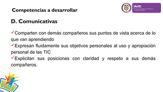 Competencias a desarrollar

D. Comunicativas
Comparten con demás compañeros sus puntos de vista acerca de lo
que van aprendiendo
Expresan fluidamente sus objetivos personales al uso y apropiación
personal de las TIC
Explicitan sus posiciones con claridad y respeto a sus demás
compañeros.

 