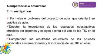 Competencias a desarrollar

E. Investigativas
 Formulan el problema del proyecto de aula que orientará su
práctica de aula.
Debaten la importancia de los resultados investigativos
ofrecidos por expertos y colegas acerca del uso de las TIC en el
aula.
Comprenden los resultados educativos de las pruebas
nacionales e internacionales y la incidencia de las TIC en ellas.

 