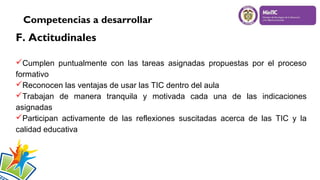 Competencias a desarrollar

F. Actitudinales
Cumplen puntualmente con las tareas asignadas propuestas por el proceso
formativo
Reconocen las ventajas de usar las TIC dentro del aula
Trabajan de manera tranquila y motivada cada una de las indicaciones
asignadas
Participan activamente de las reflexiones suscitadas acerca de las TIC y la
calidad educativa


 