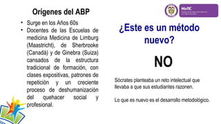 Orígenes del ABP
• Surge en los Años 60s
• Docentes de las Escuelas de
medicina Medicina de Limburg
(Maastricht), de Sherbrooke
(Canadá) y de Ginebra (Suiza)
cansados de la estructura
tradicional de formación, con
clases expositivas, patrones de
repetición y un creciente
proceso de deshumanización
del quehacer social y
profesional.

¿Este es un método
nuevo?

NO
Sócrates planteaba un reto intelectual que
llevaba a que sus estudiantes razonen.
Lo que es nuevo es el desarrollo metodológico.

 