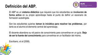 Definición del ABP.
El ABP es un sistema didáctico que requiere que los estudiantes se involucren de
forma activa en su propio aprendizaje hasta el punto de definir un escenario de
formación autodirigida.
Son los estudiantes quienes toman la iniciática para resolver los problemas, por
tanto es el alumno el elemento central del aprendizaje.
El docente abandona su rol pasivo de conocimiento para convertirse en un guía. Deja
de ser la fuente del conocimiento para convertirse en un facilitador del mismo.
Escribano, et al (2008).

 