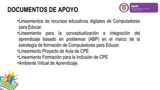 DOCUMENTOS DE APOYO
•Lineamientos de recursos educativos digitales de Computadores
para Educar.
•Lineamiento para la conceptualización e integración del
aprendizaje basado en problemas (ABP) en el marco de la
estrategia de formación de Computadores para Educar.
•Lineamiento Proyecto de Aula de CPE
•Lineamiento Formación para la Inclusión de CPE
•Ambiente Virtual de Aprendizaje.

 