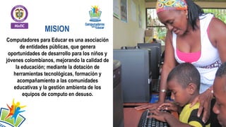 MISION
Computadores para Educar es una asociación
de entidades públicas, que genera
oportunidades de desarrollo para los niños y
jóvenes colombianos, mejorando la calidad de
la educación; mediante la dotación de
herramientas tecnológicas, formación y
acompañamiento a las comunidades
educativas y la gestión ambienta de los
equipos de computo en desuso.

 