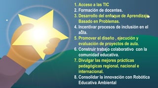 1. Acceso a las TIC
2. Formación de docentes.
3. Desarrollo del enfoque de Aprendizaje
Basado en Problemas.
4. Incentivar procesos de inclusión en el
aula.
5. Promover el diseño , ejecución y
evaluación de proyectos de aula.
6. Construir trabajo colaborativo con la
comunidad educativa.
7. Divulgar las mejores prácticas
pedagógicas regional, nacional e
internacional.
8. Consolidar la innovación con Robótica
Educativa Ambiental

 