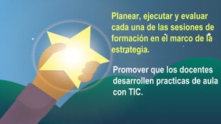 Planear, ejecutar y evaluar
cada una de las sesiones de
formación en el marco de la
estrategia.
Promover que los docentes
desarrollen practicas de aula
con TIC.

 