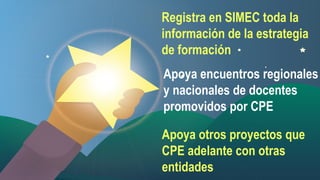 Registra Orienta a toda la
en SIMEC los

información de y sedes
entes la estrategia
de formación
educativas.
Apoya encuentrosy
regionales
 Asesora
y nacionales de docentes
acompaña a las
promovidos por CPE
comunidades.
Apoya otros íntegro, que
 Es proyectos
proactivo y
CPE adelante con otras
profesional.
entidades

 