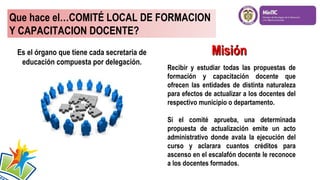 Que hace el…COMITÉ LOCAL DE FORMACION
Y CAPACITACION DOCENTE?
Es el órgano que tiene cada secretaria de
educación compuesta por delegación.

Misión
Recibir y estudiar todas las propuestas de
formación y capacitación docente que
ofrecen las entidades de distinta naturaleza
para efectos de actualizar a los docentes del
respectivo municipio o departamento.
Si el comité aprueba, una determinada
propuesta de actualización emite un acto
administrativo donde avala la ejecución del
curso y aclarara cuantos créditos para
ascenso en el escalafón docente le reconoce
a los docentes formados.

 