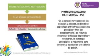 PROYECTO EDUCATIVO
INSTITUCIONAL – PEI:
“Es la carta de navegación de las
escuelas y colegios, en donde se
especifican entre otros aspectos los
principios y fines del
establecimiento, los recursos
docentes y didácticos disponibles y
necesarios, la estrategia
pedagógica, el reglamento para
docentes y estudiantes y el sistema
de gestión.”
http://soda.ustadistancia.edu.co/enlinea/Contenidos_Momento_2_Curriculo_PEI/definicin_de_pei.html

http://www.mineducacion.gov.co/1621/article-79361.html

 