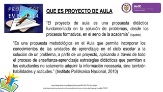QUE ES PROYECTO DE AULA
“El proyecto de aula es una propuesta didáctica
fundamentada en la solución de problemas, desde los
procesos formativos, en el seno de la academia” (Agudelo)
“Es una propuesta metodológica en el Aula que permite incorporar los
conocimientos de las unidades de aprendizaje en el ciclo escolar a la
solución de un problema, a partir de un proyecto, aplicando a través de todo
el proceso de enseñanza-aprendizaje estrategias didácticas que permitan a
los estudiantes no solamente adquirir la información necesaria, sino también
habilidades y actitudes.” (Instituto Politécnico Nacional, 2010)
http://www.dems.ipn.mx/Paginas/Docentes/PROYECTO-AULA.aspx
http://aprendeenlinea.udea.edu.co/lms/moodle/mod/resource/view.php?inpopup=true&id=74223

 