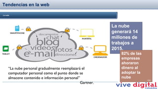 Tendencias en la web
La nube

La nube
generará 14
millones de
trabajos a
2015.
Forbes

“La nube personal gradualmente reemplazará el
computador personal como el punto donde se
almacene contenido e información personal”
Gartner.

82% de las
empresas
ahoraron
dinero al
adoptar la
nube
CSC

 
