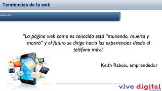 Tendencias de la web
Internet móvil

“La página web como es conocida está “muriendo, muerta y
morirá” y el futuro se dirige hacia las experiencias desde el
teléfono móvil.
Keith Rabois, emprendedor

 
