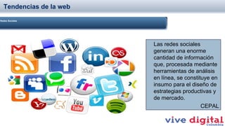 Tendencias de la web
Redes Sociales

Las redes sociales
generan una enorme
cantidad de información
que, procesada mediante
herramientas de análisis
en línea, se constituye en
insumo para el diseño de
estrategias productivas y
de mercado.
CEPAL

 