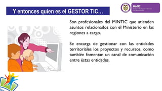 Y entonces quien es el GESTOR TIC…
Son profesionales del MINTIC que atienden
asuntos relacionados con el Ministerio en las
regiones a cargo.
Se encarga de gestionar con las entidades
territoriales los proyectos y recursos, como
también fomentan un canal de comunicación
entre éstas entidades.

 