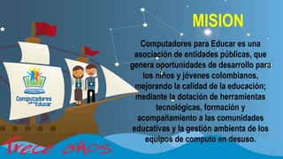 MISION
Computadores para Educar es una
asociación de entidades públicas, que
genera oportunidades de desarrollo para
los niños y jóvenes colombianos,
mejorando la calidad de la educación;
mediante la dotación de herramientas
tecnológicas, formación y
acompañamiento a las comunidades
educativas y la gestión ambienta de los
equipos de computo en desuso.

 