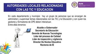 AUTORIDADES LOCALES RELACIONADAS
CON LAS TIC Y EDUCACION
En cada departamento y municipio hay un grupo de personas que se encargan de
administrar y supervisar temas relacionados con las TIC y la Educación y con quien los
gestores y formadores de CPE deben interactuar.
Entre ellas tenemos:
Alcalde o Gobernador
Secretario de Educación
Gerente de Nuevas Tecnologías
Líder del proceso de Calidad
Líder de inspección y vigilancia
Director De Núcleo Educativo
Rectores de IE

 
