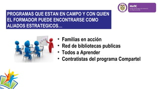 PROGRAMAS QUE ESTAN EN CAMPO Y CON QUIEN
EL FORMADOR PUEDE ENCONTRARSE COMO
ALIADOS ESTRATEGICOS…

•
•
•
•

Familias en acción
Red de bibliotecas publicas
Todos a Aprender
Contratistas del programa Compartel

 