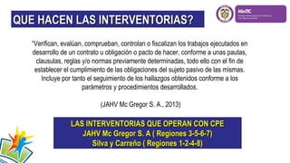 QUE HACEN LAS INTERVENTORIAS?
“Verifican, evalúan, comprueban, controlan o fiscalizan los trabajos ejecutados en
desarrollo de un contrato u obligación o pacto de hacer, conforme a unas pautas,
clausulas, reglas y/o normas previamente determinadas, todo ello con el fin de
establecer el cumplimiento de las obligaciones del sujeto pasivo de las mismas.
Incluye por tanto el seguimiento de los hallazgos obtenidos conforme a los
parámetros y procedimientos desarrollados.
(JAHV Mc Gregor S. A., 2013)

LAS INTERVENTORIAS QUE OPERAN CON CPE
JAHV Mc Gregor S. A ( Regiones 3-5-6-7)
Silva y Carreño ( Regiones 1-2-4-8)

 