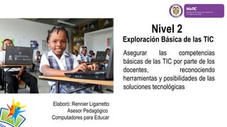 Nivel 2

Exploración Básica de las TIC
Asegurar
las
competencias
básicas de las TIC por parte de los
docentes,
reconociendo
herramientas y posibilidades de las
soluciones tecnológicas
Elaboró: Rennier Ligarretto
Asesor Pedagógico
Computadores para Educar

 