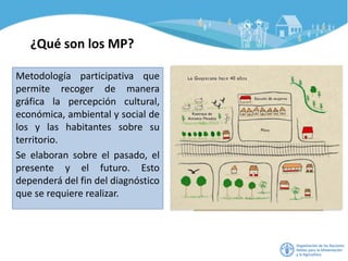 ¿Qué son los MP?
Metodología participativa que
permite recoger de manera
gráfica la percepción cultural,
económica, ambiental y social de
los y las habitantes sobre su
territorio.
Se elaboran sobre el pasado, el
presente y el futuro. Esto
dependerá del fin del diagnóstico
que se requiere realizar.
 