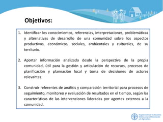 Objetivos:
1. Identificar los conocimientos, referencias, interpretaciones, problemáticas
y alternativas de desarrollo de una comunidad sobre los aspectos
productivos, económicos, sociales, ambientales y culturales, de su
territorio.
2. Aportar información analizada desde la perspectiva de la propia
comunidad, útil para la gestión y articulación de recursos, procesos de
planificación y planeación local y toma de decisiones de actores
relevantes.
3. Construir referentes de análisis y comparación territorial para procesos de
seguimiento, monitoreo y evaluación de resultados en el tiempo, según las
características de las intervenciones lideradas por agentes externos a la
comunidad.
 