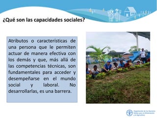 ¿Qué son las capacidades sociales?
Atributos o características de
una persona que le permiten
actuar de manera efectiva con
los demás y que, más allá de
las competencias técnicas, son
fundamentales para acceder y
desempeñarse en el mundo
social y laboral. No
desarrollarlas, es una barrera.
 