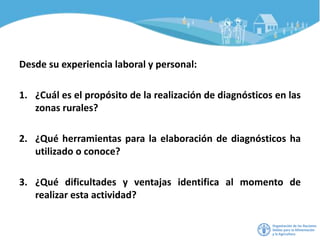Desde su experiencia laboral y personal:
1. ¿Cuál es el propósito de la realización de diagnósticos en las
zonas rurales?
2. ¿Qué herramientas para la elaboración de diagnósticos ha
utilizado o conoce?
3. ¿Qué dificultades y ventajas identifica al momento de
realizar esta actividad?
 