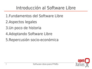Introducción al Software Libre
1.Fundamentos del Software Libre
2.Aspectos legales
3.Un poco de historia
4.Adoptando Software Libre
5.Repercusión socio-económica




1               Software Libre para PYMEs
 