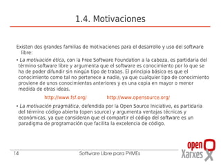 1.4. Motivaciones

 Existen dos grandes familias de motivaciones para el desarrollo y uso del software
    libre:
 ● La motivación ética, con la Free Software Foundation a la cabeza, es partidaria del


  término software libre y argumenta que el software es conocimiento por lo que se
  ha de poder difundir sin ningún tipo de trabas. El principio básico es que el
  conocimiento como tal no pertenece a nadie, ya que cualquier tipo de conocimiento
  proviene de unos conocimientos anteriores y es una copia en mayor o menor
  medida de otras ideas.
                http://www.fsf.org/        http://www.opensource.org/
 ●    La motivación pragmática, defendida por la Open Source Iniciative, es partidaria
     del término código abierto (open source) y argumenta ventajas técnicas y
     económicas, ya que consideran que el compartir el código del software es un
     paradigma de programación que facilita la excelencia de código.




14                             Software Libre para PYMEs
 
