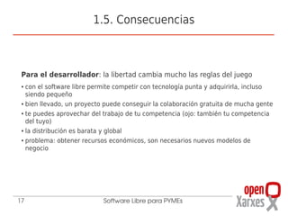 1.5. Consecuencias



 Para el desarrollador: la libertad cambia mucho las reglas del juego
 ● con el software libre permite competir con tecnología punta y adquirirla, incluso
   siendo pequeño
 ● bien llevado, un proyecto puede conseguir la colaboración gratuita de mucha gente


 ● te puedes aprovechar del trabajo de tu competencia (ojo: también tu competencia


   del tuyo)
 ● la distribución es barata y global


 ● problema: obtener recursos económicos, son necesarios nuevos modelos de


   negocio




17                          Software Libre para PYMEs
 