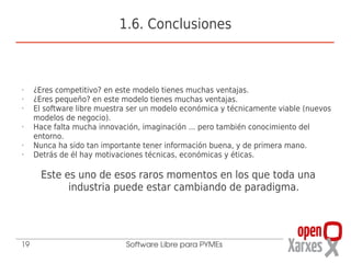 1.6. Conclusiones



•    ¿Eres competitivo? en este modelo tienes muchas ventajas.
•    ¿Eres pequeño? en este modelo tienes muchas ventajas.
•    El software libre muestra ser un modelo económica y técnicamente viable (nuevos
     modelos de negocio).
•    Hace falta mucha innovación, imaginación ... pero también conocimiento del
     entorno.
•    Nunca ha sido tan importante tener información buena, y de primera mano.
•    Detrás de él hay motivaciones técnicas, económicas y éticas.

      Este es uno de esos raros momentos en los que toda una
            industria puede estar cambiando de paradigma.




19                           Software Libre para PYMEs
 