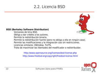 2.2. Licencia BSD




BSD (Berkeley Software Distribution)
      Versiones de Unix BSD.
      Obliga a dar crédito a los autores.
      Permite la redistribución binaria.
      Permite la redistribución fuente (pero no obliga a ella en ningún caso).
      Permite las modificaciones y la integración casi sin restricciones.
      Licencias similares: XWindow, Tcl/Tk.
      Trata de maximizar las libertades del modificador o redistribuidor.

                 http://www.opensource.org/licenses/bsd-license.php
                http://www.freebsd.org/copyright/freebsd-license.html




22                          Software Libre para PYMEs
 