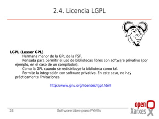 2.4. Licencia LGPL




LGPL (Lesser GPL)
      Hermana menor de la GPL de la FSF.
      Pensada para permitir el uso de bibliotecas libres con software privativo (por
  ejemplo, en el caso de un compilador).
      Como la GPL cuando se redistribuye la biblioteca como tal.
      Permite la integración con software privativo. En este caso, no hay
  prácticamente limitaciones.

                        http://www.gnu.org/licenses/lgpl.html




24                          Software Libre para PYMEs
 