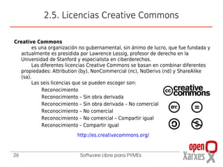 2.5. Licencias Creative Commons

Creative Commons
        es una organización no gubernamental, sin ánimo de lucro, que fue fundada y
   actualmente es presidida por Lawrence Lessig, profesor de derecho en la
   Universidad de Stanford y especialista en ciberderechos.
        Las diferentes licencias Creative Commons se basan en combinar diferentes
   propiedades: Attribution (by), NonCommercial (nc), NoDerivs (nd) y ShareAlike
   (sa).
        Las seis licencias que se pueden escoger son:
            Reconocimiento
            Reconocimiento – Sin obra derivada
            Reconocimiento – Sin obra derivada – No comercial
            Reconocimiento – No comercial
            Reconocimiento – No comercial – Compartir igual
            Reconocimiento – Compartir igual
                          http://es.creativecommons.org/


26                         Software Libre para PYMEs
 