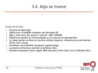 3.4. Algo se mueve



Finales de los 90s:
 ●  Anuncio de Netscape.
 ●  GNU/Linux y FreeBSD compiten con Windows NT.
 ●  Más y más cerca del usuario “normal”: KDE, GNOME.
 ●  GNU/Linux penetra en Universidades (y en casa de los estudiantes).
 ●  La mejor opción es libre en muchos ámbitos (Apache, infraestructura de Internet,
    XFree, GCC, Gnat).
 ●  Empresas como RedHat consiguen capital-riesgo.
 ●  La prensa comienza a atender al software libre.
 ●  Grandes empresas (Corel, Apple, IBM) estudian cómo tratar con el software libre.




32                           Software Libre para PYMEs
 