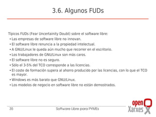3.6. Algunos FUDs


Típicos FUDs (Fear Uncertainity Doubt) sobre el software libre:
 ● Las empresas de software libre no innovan.


 ● El software libre renuncia a la propiedad intelectual.


 ● A GNU/Linux le queda aún mucho que recorrer en el escritorio.


 ● Los trabajadores de GNU/Linux son más caros.


 ● El software libre no es seguro.


 ● Sólo el 3-5% del TCO corresponde a las licencias.


 ● El coste de formación supera al ahorro producido por las licencias, con lo que el TCO


   es mayor.
 ● Windows es más barato que GNU/Linux.


 ● Los modelos de negocio en software libre no están demostrados.




35                            Software Libre para PYMEs
 