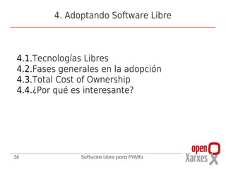 4. Adoptando Software Libre



 4.1.Tecnologías Libres
 4.2.Fases generales en la adopción
 4.3.Total Cost of Ownership
 4.4.¿Por qué es interesante?




36              Software Libre para PYMEs
 