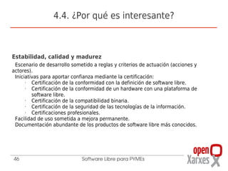 4.4. ¿Por qué es interesante?



Estabilidad, calidad y madurez
 Escenario de desarrollo sometido a reglas y criterios de actuación (acciones y
actores).
 Iniciativas para aportar confianza mediante la certificación:
      •  Certificación de la conformidad con la definición de software libre.
      •  Certificación de la conformidad de un hardware con una plataforma de
         software libre.
      •  Certificación de la compatibilidad binaria.
      •  Certificación de la seguridad de las tecnologías de la información.
      •  Certificaciones profesionales.
 Facilidad de uso sometida a mejora permanente.
 Documentación abundante de los productos de software libre más conocidos.




46                           Software Libre para PYMEs
 