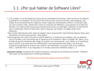 1.1. ¿Por qué hablar de Software Libre?

    “[..] El «código» es la tecnología que hace que los ordenadores funcionen. Esté inscrito en el software
       o grabado en el hardware, es el conjunto de instrucciones, primero escritas como palabras, que
       dirigen la funcionalidad de las máquinas. Estas máquinas (ordenadores) definen y controlan cada
       vez más nuestras vidas. Determinan cómo se conectan los teléfonos y qué aparece en el televisor.
       Deciden si el vídeo puede enviarse por banda ancha hasta un ordenador. Controlan la información
       que un ordenador remite al fabricante. Estas máquinas nos dirigen. El código dirige estas
       máquinas.
     ¿Qué control deberíamos tener sobre el código? ¿Qué comprensión? ¿Qué libertad debería haber para
       neutralizar el control que permite? ¿Qué poder?
     Estas preguntas han sido el reto de la vida de Stallman. A través de sus trabajos y de sus palabras
       nos ha incitado a ser conscientes de la importancia de mantener «libre» el código. No «libre» en el
       sentido de que los escritores del código no reciban una remuneración, sino «libre» en el sentido de
       que el control, que construyen los codificadores, sea transparente para todos y en el de que
       cualquiera tenga derecho a tomar ese control y de modificarlo a su gusto. Esto es el «software
       libre», «software libre» es la respuesta a un mundo construido mediante código. [..]”

    Lawrence Lessig, Presidente de Creative Commons, extraído de la Introducción del libro “Software
      Libre para una Sociedad Libre” de Richard Stallman.

                            http://biblioweb.sindominio.net/pensamiento/softlibre/



5                                    Software Libre para PYMEs
 