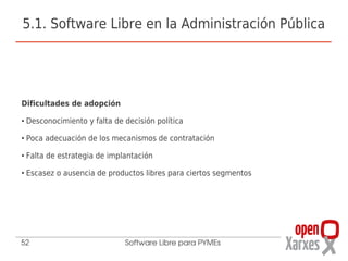 5.1. Software Libre en la Administración Pública




Dificultades de adopción
●   Desconocimiento y falta de decisión política
●   Poca adecuación de los mecanismos de contratación
●   Falta de estrategia de implantación
●   Escasez o ausencia de productos libres para ciertos segmentos




52                             Software Libre para PYMEs
 