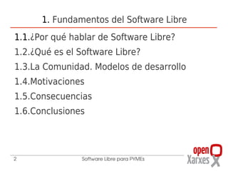 1. Fundamentos del Software Libre
1.1.¿Por qué hablar de Software Libre?
1.2.¿Qué es el Software Libre?
1.3.La Comunidad. Modelos de desarrollo
1.4.Motivaciones
1.5.Consecuencias
1.6.Conclusiones




2               Software Libre para PYMEs
 