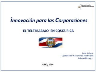 innovación para las Corporaciones
EL TELETRABAJO EN COSTA RICA
JULIO, 2014
Jorge Llubere
Coordinador Nacional de Teletrabajo
jllubere@ice.go.cr
 