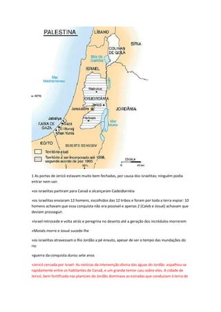 1 As portas de Jericó estavam muito bem fechadas, por causa dos israelitas; ninguém podia
entrar nem sair.
»os israelitas partiram para Canaã e alcançaram CadesBarnéia
»os israelitas enviaram 12 homens, escolhidos das 12 tribos e foram por toda a terra espiar: 10
homens achavam que essa conquista não era possível e apenas 2 (Caleb e Josué) achavam que
deviam prosseguir.
»Israel retrocede e volta atrás e peregrina no deserto até a geração dos incrédulos morrerem
»Moisés morre e Josué sucede-lhe
»os israelitas atravessam o Rio Jordão a pé enxuto, apesar de ser o tempo das inundações do
rio
»guerra da conquista durou sete anos
»Jericó cercada por Israel- As notícias da intervenção divina das águas do Jordão espalhou-se
rapidamente entre os habitantes de Canaã, e um grande temor caiu sobre eles. A cidade de
Jericó, bem fortificada nas planícies do Jordão dominava as estradas que conduziam à terra de
 