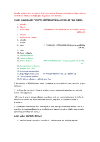 Canaã e portanto deve ser objecto do primeiro ataque. Os governadores de Jericó apressam-se
em fechar a cidade, assustados pela chegada do povo de Israel.
VAMOS SEQUENCIAR OS PRINCIPAIS ACONTECIMENTOSDA HISTÓRIA DO POVO DE DEUS.
1. Criação
2. Queda
3. Caim e Abel 1º PERÍODO DA HISTÓRIA BÍBLICA (da criação a Abraão-
2000 A.C.)
4. Dilúvio
5. Confusão das Línguas
6. Abraão
7. Isaque
8. Jacó 2º PERÍODO DA HISTÓRIA BÍBLICA (4 patriarcas)(2000 a
1500 A.C.)
9. José
10. Israel no Egipto
11. Moisés chamado
12. Saindo do Egipto
13. Diante do Sinai 3ª/4º PERÍODOS (êxodo e conquista)(1500 A.C. a 1450
A.C.)
14. Peregrinações no deserto
15. Preparo para Canaã
16. Primeiro grupo de Juízes
17. Segundo grupo de Juízes 5º PERÍODO BÍBLICO(1450 A.C A 1102 A.C.)
18. Terceiro grupo de Juízes
19. Os últimos três juízes e a história de Rute
2 Apesar disso, o SENHOR disse a Josué: «Verás que te entreguei Jericó com o seu rei e os seus
soldados.»
3 E ordenou-lhe o seguinte: «Durante seis dias, tu e os teus soldados desfilem em volta da
cidade uma vez por dia.
4 À frente da arca da aliança, irão sete sacerdotes, cada um com uma trombeta de chifre de
carneiro. No sétimo dia, darão sete voltas à cidade, enquanto os sacerdotes tocam as
trombetas.
5 Quando emitirem um som mais prolongado, o povo deve gritar com toda a força e então as
muralhas da cidade cairão por terra. Imediatamente o povo entrará na cidade, cada um pelo
caminho que lhe ficar em frente.»
QUAIS SÃO AS DIRETRIZES DIVINAS?
1. Desfilar (Josué e soldados) em volta da cidade durante seis dias (1 X por dia)
 